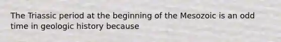 The Triassic period at the beginning of the Mesozoic is an odd time in geologic history because