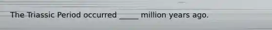 The Triassic Period occurred _____ million years ago.