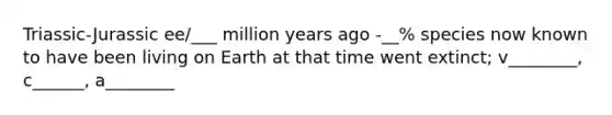 Triassic-Jurassic ee/___ million years ago -__% species now known to have been living on Earth at that time went extinct; v________, c______, a________