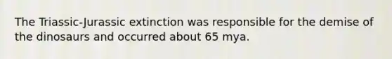 The Triassic-Jurassic extinction was responsible for the demise of the dinosaurs and occurred about 65 mya.