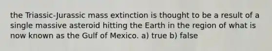 the Triassic-Jurassic mass extinction is thought to be a result of a single massive asteroid hitting the Earth in the region of what is now known as the Gulf of Mexico. a) true b) false