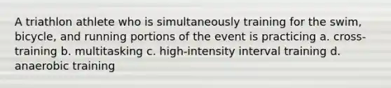 A triathlon athlete who is simultaneously training for the swim, bicycle, and running portions of the event is practicing a. cross-training b. multitasking c. high-intensity interval training d. anaerobic training