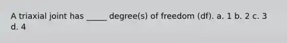 A triaxial joint has _____ degree(s) of freedom (df). a. 1 b. 2 c. 3 d. 4