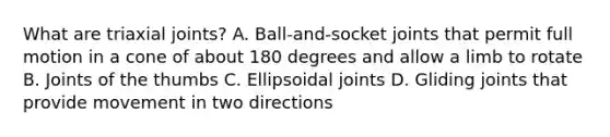 What are triaxial​ joints? A. ​Ball-and-socket joints that permit full motion in a cone of about 180 degrees and allow a limb to rotate B. Joints of the thumbs C. Ellipsoidal joints D. Gliding joints that provide movement in two directions