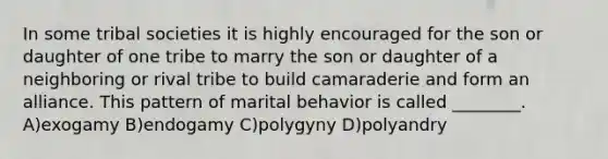 In some tribal societies it is highly encouraged for the son or daughter of one tribe to marry the son or daughter of a neighboring or rival tribe to build camaraderie and form an alliance. This pattern of marital behavior is called ________. A)exogamy B)endogamy C)polygyny D)polyandry