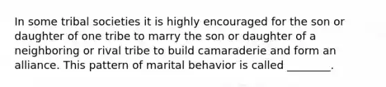 In some tribal societies it is highly encouraged for the son or daughter of one tribe to marry the son or daughter of a neighboring or rival tribe to build camaraderie and form an alliance. This pattern of marital behavior is called ________.