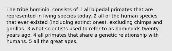 The tribe hominini consists of 1 all bipedal primates that are represented in living species today. 2 all of the human species that ever existed (including extinct ones), excluding chimps and gorillas. 3 what scientists used to refer to as hominoids twenty years ago. 4 all primates that share a genetic relationship with humans. 5 all the great apes.