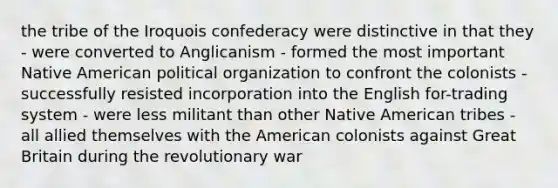 the tribe of the Iroquois confederacy were distinctive in that they - were converted to Anglicanism - formed the most important Native American political organization to confront the colonists - successfully resisted incorporation into the English for-trading system - were less militant than other Native American tribes - all allied themselves with the American colonists against Great Britain during the revolutionary war