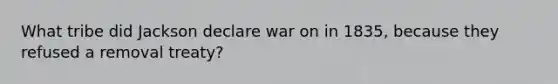 What tribe did Jackson declare war on in 1835, because they refused a removal treaty?