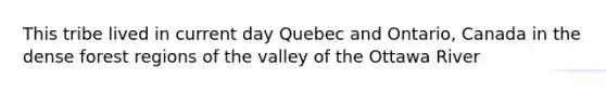 This tribe lived in current day Quebec and Ontario, Canada in the dense forest regions of the valley of the Ottawa River