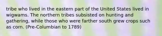 tribe who lived in the eastern part of the United States lived in wigwams. The northern tribes subsisted on hunting and gathering, while those who were farther south grew crops such as corn. (Pre-Columbian to 1789)