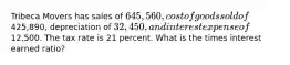 Tribeca Movers has sales of 645,560, cost of goods sold of425,890, depreciation of 32,450, and interest expense of12,500. The tax rate is 21 percent. What is the times interest earned ratio?