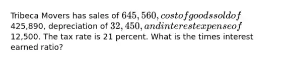 Tribeca Movers has sales of 645,560, cost of goods sold of425,890, depreciation of 32,450, and interest expense of12,500. The tax rate is 21 percent. What is the times interest earned ratio?