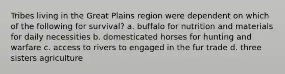 Tribes living in the Great Plains region were dependent on which of the following for survival? a. buffalo for nutrition and materials for daily necessities b. domesticated horses for hunting and warfare c. access to rivers to engaged in the fur trade d. three sisters agriculture