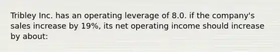 Tribley Inc. has an operating leverage of 8.0. if the company's sales increase by 19%, its net operating income should increase by about: