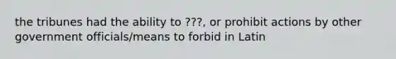 the tribunes had the ability to ???, or prohibit actions by other government officials/means to forbid in Latin