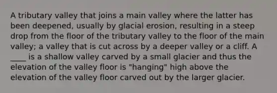 A tributary valley that joins a main valley where the latter has been deepened, usually by glacial erosion, resulting in a steep drop from the floor of the tributary valley to the floor of the main valley; a valley that is cut across by a deeper valley or a cliff. A ____ is a shallow valley carved by a small glacier and thus the elevation of the valley floor is "hanging" high above the elevation of the valley floor carved out by the larger glacier.