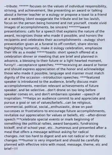 --tribute: ****** focuses on the values of individual responsibility, striving, and achievement, like presenting an award or talking about a former teacher or a eulogy or propose a toast to a friend at a wedding (dont exaggerate the tribute and be too lavish, focus on the person being honored and not yourself, create vivid images of accomplishments, be sincere) *******award presentations: calls for a speech that explains the nature of the award, recognizes those who made it possible, and honors the recipients and celebrates their accomplishments --eulogy: short presentation given at a funeral to off comfort, share stories highlighting humanity, make it eulogy celebration, emphasize their life as a model ******toasts: short speech offered at a celebration dinner or meeting that are brief and planned in advance, a blessing to their future or a light hearted moment, funny!! --acceptance speeches: *****receiving an award or honor and should express appreciation of the honor and acknowledge those who made it possible, language and manner must match dignity of the occasion --introduction speeches: ****featured speaker is introduced to the audience, briefly discuss main accomplishments, mention relevant achievements of future speaker, and be selective...don't drone on too long before speaker comes on, and don't embarrass speaker --speech of inspiration: ***helps an audience commit to and appreciate and pursue a goal or set of values/beliefs...can be religious, commercial, political, social,,,enthusiastic, draw on past successes or frustrations to encourage future accomplishments, revitalize our appreciation for values or beliefs, etc --after-dinner speech ***celebrate special events or mark beginning of something like political rallies, award banquets, fundraising kickoff, end of school year, etc...humorous and presented after a meal that offers a message without asking for radical changes..not too hard to digest and are not radical or for drastic changes ***humor is very important and should be carefully planned with effective intro with mood, message, theme, etc and brief~!!!