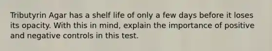 Tributyrin Agar has a shelf life of only a few days before it loses its opacity. With this in mind, explain the importance of positive and negative controls in this test.