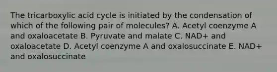 The tricarboxylic acid cycle is initiated by the condensation of which of the following pair of molecules? A. Acetyl coenzyme A and oxaloacetate B. Pyruvate and malate C. NAD+ and oxaloacetate D. Acetyl coenzyme A and oxalosuccinate E. NAD+ and oxalosuccinate