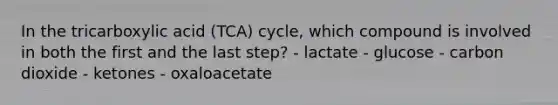 In the tricarboxylic acid (TCA) cycle, which compound is involved in both the first and the last step? - lactate - glucose - carbon dioxide - ketones - oxaloacetate