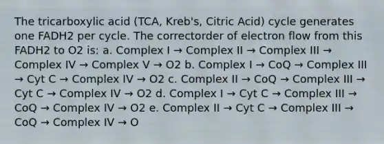 The tricarboxylic acid (TCA, Kreb's, Citric Acid) cycle generates one FADH2 per cycle. The correctorder of electron flow from this FADH2 to O2 is: a. Complex I → Complex II → Complex III → Complex IV → Complex V → O2 b. Complex I → CoQ → Complex III → Cyt C → Complex IV → O2 c. Complex II → CoQ → Complex III → Cyt C → Complex IV → O2 d. Complex I → Cyt C → Complex III → CoQ → Complex IV → O2 e. Complex II → Cyt C → Complex III → CoQ → Complex IV → O