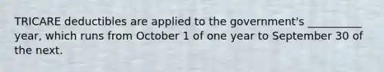 TRICARE deductibles are applied to the government's __________ year, which runs from October 1 of one year to September 30 of the next.