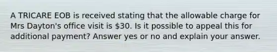 A TRICARE EOB is received stating that the allowable charge for Mrs Dayton's office visit is 30. Is it possible to appeal this for additional payment? Answer yes or no and explain your answer.