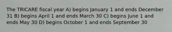 The TRICARE fiscal year A) begins January 1 and ends December 31 B) begins April 1 and ends March 30 C) begins June 1 and ends May 30 D) begins October 1 and ends September 30