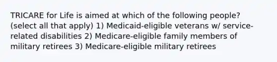 TRICARE for Life is aimed at which of the following people? (select all that apply) 1) Medicaid-eligible veterans w/ service-related disabilities 2) Medicare-eligible family members of military retirees 3) Medicare-eligible military retirees