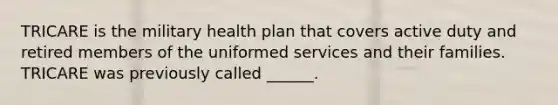 TRICARE is the military health plan that covers active duty and retired members of the uniformed services and their families. TRICARE was previously called ______.