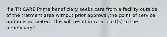 If a TRICARE Prime beneficiary seeks care from a facility outside of the tratment area without prior approval,the point-of-service option is activated. This will result in what cost(s) to the beneficiary?