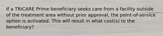 If a TRICARE Prime beneficiary seeks care from a facility outside of the treatment area without prior approval, the point-of-service option is activated. This will result in what cost(s) to the beneficiary?