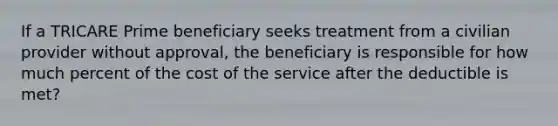 If a TRICARE Prime beneficiary seeks treatment from a civilian provider without approval, the beneficiary is responsible for how much percent of the cost of the service after the deductible is met?