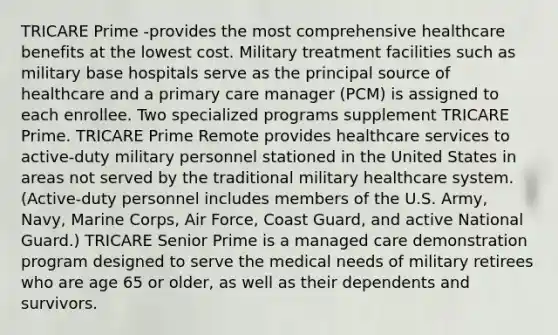 TRICARE Prime -provides the most comprehensive healthcare benefits at the lowest cost. Military treatment facilities such as military base hospitals serve as the principal source of healthcare and a primary care manager (PCM) is assigned to each enrollee. Two specialized programs supplement TRICARE Prime. TRICARE Prime Remote provides healthcare services to active-duty military personnel stationed in the United States in areas not served by the traditional military healthcare system. (Active-duty personnel includes members of the U.S. Army, Navy, Marine Corps, Air Force, Coast Guard, and active National Guard.) TRICARE Senior Prime is a managed care demonstration program designed to serve the medical needs of military retirees who are age 65 or older, as well as their dependents and survivors.