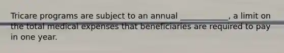 Tricare programs are subject to an annual ____________, a limit on the total medical expenses that beneficiaries are required to pay in one year.