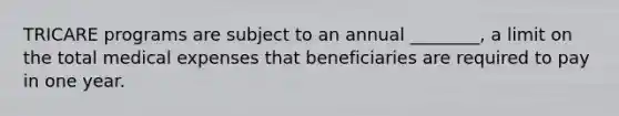 TRICARE programs are subject to an annual ________, a limit on the total medical expenses that beneficiaries are required to pay in one year.