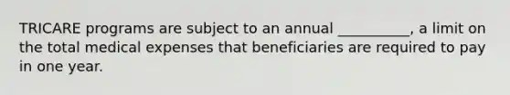 TRICARE programs are subject to an annual __________, a limit on the total medical expenses that beneficiaries are required to pay in one year.