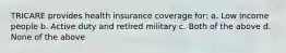 TRICARE provides health insurance coverage for: a. Low income people b. Active duty and retired military c. Both of the above d. None of the above