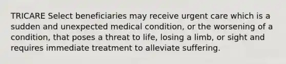 TRICARE Select beneficiaries may receive urgent care which is a sudden and unexpected medical condition, or the worsening of a condition, that poses a threat to life, losing a limb, or sight and requires immediate treatment to alleviate suffering.