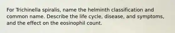 For Trichinella spiralis, name the helminth classification and common name. Describe the life cycle, disease, and symptoms, and the effect on the eosinophil count.