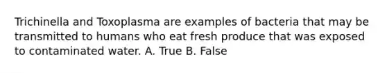 Trichinella and Toxoplasma are examples of bacteria that may be transmitted to humans who eat fresh produce that was exposed to contaminated water. A. True B. False