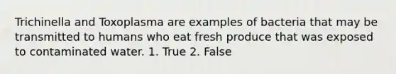 Trichinella and Toxoplasma are examples of bacteria that may be transmitted to humans who eat fresh produce that was exposed to contaminated water. 1. True 2. False