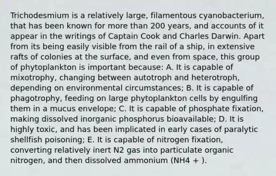 Trichodesmium is a relatively large, filamentous cyanobacterium, that has been known for more than 200 years, and accounts of it appear in the writings of Captain Cook and Charles Darwin. Apart from its being easily visible from the rail of a ship, in extensive rafts of colonies at the surface, and even from space, this group of phytoplankton is important because: A. It is capable of mixotrophy, changing between autotroph and heterotroph, depending on environmental circumstances; B. It is capable of phagotrophy, feeding on large phytoplankton cells by engulfing them in a mucus envelope; C. It is capable of phosphate fixation, making dissolved inorganic phosphorus bioavailable; D. It is highly toxic, and has been implicated in early cases of paralytic shellfish poisoning; E. It is capable of nitrogen fixation, converting relatively inert N2 gas into particulate organic nitrogen, and then dissolved ammonium (NH4 + ).