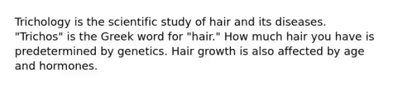 Trichology is the scientific study of hair and its diseases. "Trichos" is the Greek word for "hair." How much hair you have is predetermined by genetics. Hair growth is also affected by age and hormones.