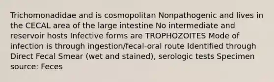 Trichomonadidae and is cosmopolitan Nonpathogenic and lives in the CECAL area of the <a href='https://www.questionai.com/knowledge/kGQjby07OK-large-intestine' class='anchor-knowledge'>large intestine</a> No intermediate and reservoir hosts Infective forms are TROPHOZOITES Mode of infection is through ingestion/fecal-oral route Identified through Direct Fecal Smear (wet and stained), serologic tests Specimen source: Feces