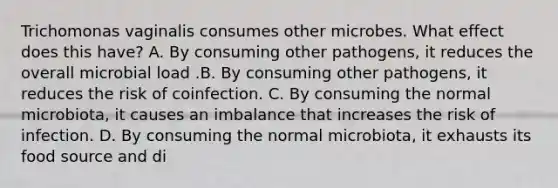 Trichomonas vaginalis consumes other microbes. What effect does this have? A. By consuming other pathogens, it reduces the overall microbial load .B. By consuming other pathogens, it reduces the risk of coinfection. C. By consuming the normal microbiota, it causes an imbalance that increases the risk of infection. D. By consuming the normal microbiota, it exhausts its food source and di