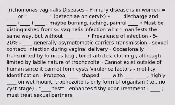 Trichomonas vaginalis Diseases - Primary disease is in women = ____ or "____ ____ " (petechiae on cervix) • ____ discharge and ____ (____ ) ____ ; maybe burning, itching, painful ____ • Must be distinguished from G. vaginalis infection which manifests the same way, but without ____ ____ • Prevalence of infection - 5-20% - ____ generally asymptomatic carriers Transmission - sexual contact; infection during vaginal delivery - Occasionally transmitted by fomites (e.g., toilet articles, clothing), although limited by labile nature of trophozoite - Cannot exist outside of human since it cannot form cysts Virulence factors - motility Identification - Protozoa, ____ -shaped ____ with ____ ____ ; highly ____ on wet mount; trophozoite is only form of organism (i.e., no cyst stage) - "____ test" - enhances fishy odor Treatment - ____ ; must treat sexual partners