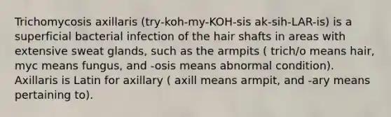 Trichomycosis axillaris (try-koh-my-KOH-sis ak-sih-LAR-is) is a superficial bacterial infection of the hair shafts in areas with extensive sweat glands, such as the armpits ( trich/o means hair, myc means fungus, and -osis means abnormal condition). Axillaris is Latin for axillary ( axill means armpit, and -ary means pertaining to).