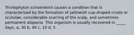 Trichophyton schoenleinii causes a condition that is characterized by the formation of yellowish cup-shaped crusts or scutulae, considerable scarring of the scalp, and sometimes permanent alopecia. This organism is usually recovered in _____ days. a, 30 b, 40 c, 10 d, 5